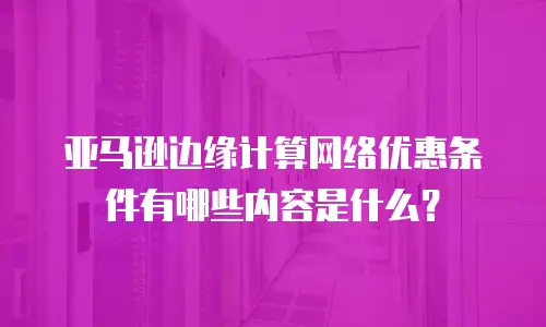 亚马逊边缘计算网络优惠条件有哪些内容是什么？