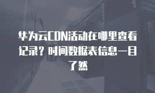 华为云CDN活动在哪里查看记录？时间数据表信息一目了然