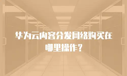 华为云内容分发网络购买在哪里操作？