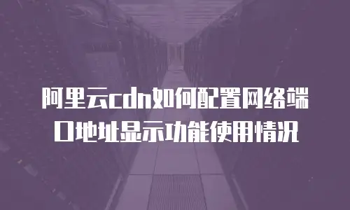阿里云cdn如何配置网络端口地址显示功能使用情况