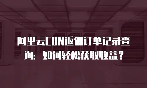 阿里云CDN返佣订单记录查询：如何轻松获取收益？