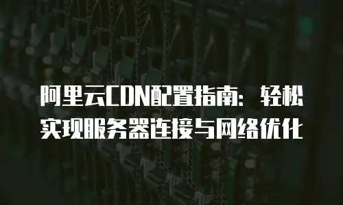 阿里云CDN配置指南：轻松实现服务器连接与网络优化