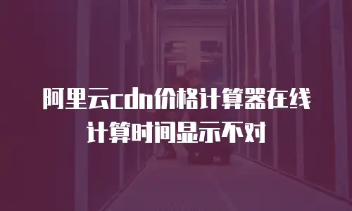 阿里云cdn价格计算器在线计算时间显示不对