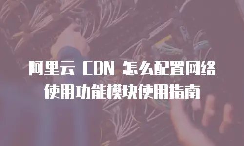 阿里云 CDN 怎么配置网络使用功能模块使用指南