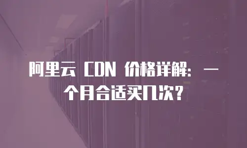 阿里云 CDN 价格详解：一个月合适买几次？