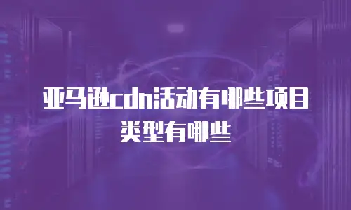亚马逊cdn活动有哪些项目类型有哪些
