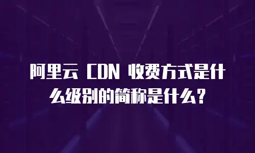 阿里云 CDN 收费方式是什么级别的简称是什么？