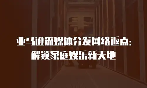亚马逊流媒体分发网络返点：解锁家庭娱乐新天地