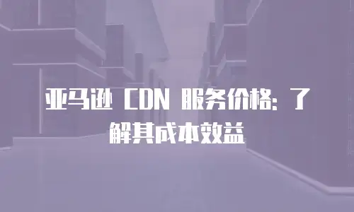 亚马逊 CDN 服务价格: 了解其成本效益