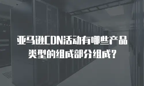 亚马逊CDN活动有哪些产品类型的组成部分组成？