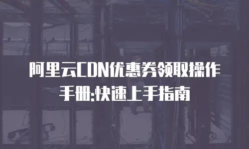 阿里云CDN优惠券领取操作手册:快速上手指南