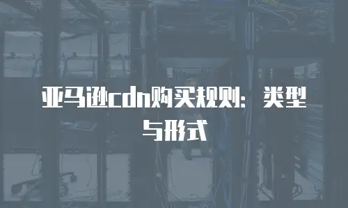 亚马逊cdn购买规则：类型与形式