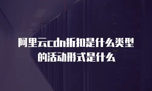 阿里云cdn折扣是什么类型的活动形式是什么