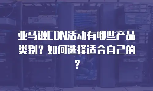亚马逊CDN活动有哪些产品类别？如何选择适合自己的？