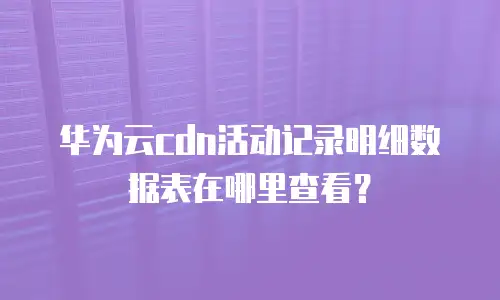 华为云cdn活动记录明细数据表在哪里查看？