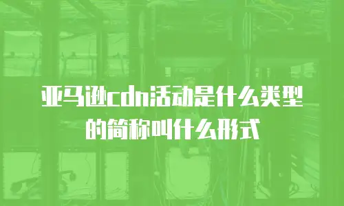 亚马逊cdn活动是什么类型的简称叫什么形式
