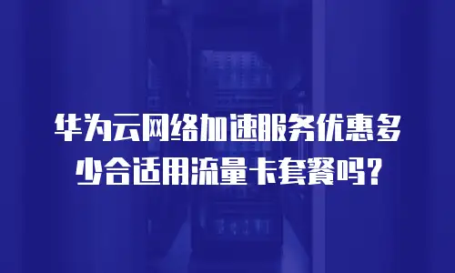 华为云网络加速服务优惠多少合适用流量卡套餐吗？