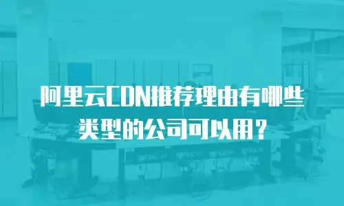 阿里云CDN推荐理由有哪些类型的公司可以用？
