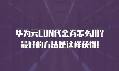 华为云CDN代金券怎么用?最好的方法是这样获得!