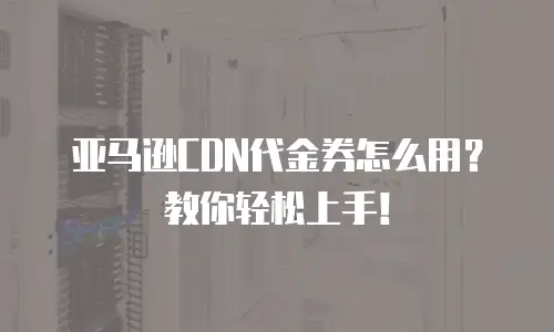亚马逊CDN代金券怎么用？教你轻松上手！