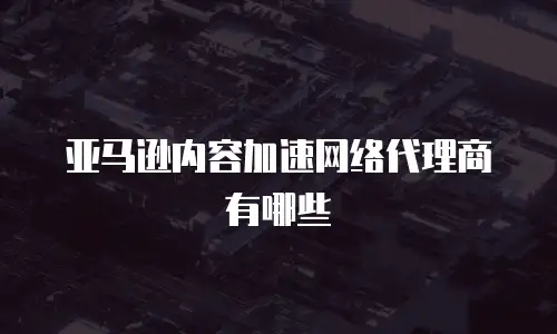 亚马逊内容加速网络代理商有哪些