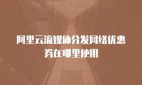 阿里云流媒体分发网络优惠券在哪里使用