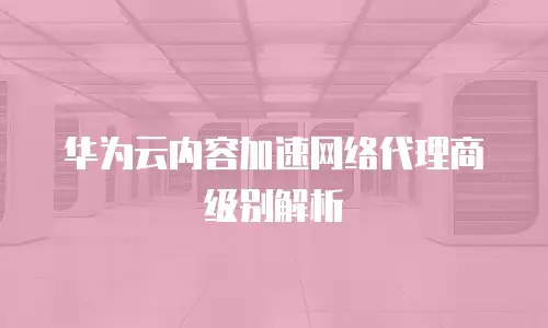 华为云内容加速网络代理商级别解析