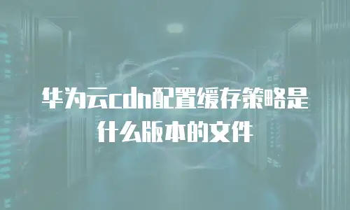 华为云cdn配置缓存策略是什么版本的文件