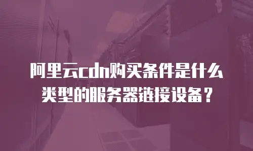 阿里云cdn购买条件是什么类型的服务器链接设备？