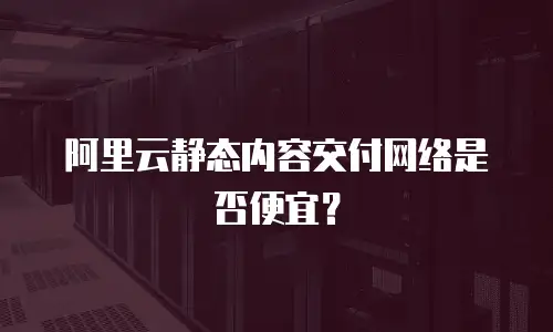 阿里云静态内容交付网络是否便宜？
