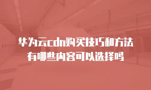 华为云cdn购买技巧和方法有哪些内容可以选择吗