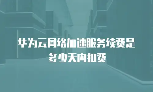 华为云网络加速服务续费是多少天内扣费