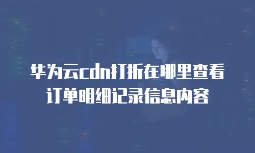华为云cdn打折在哪里查看订单明细记录信息内容