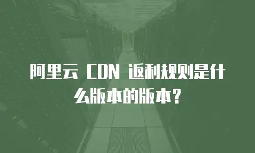 阿里云 CDN 返利规则是什么版本的版本？