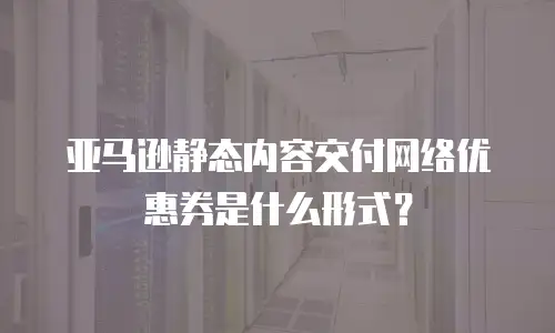 亚马逊静态内容交付网络优惠券是什么形式？