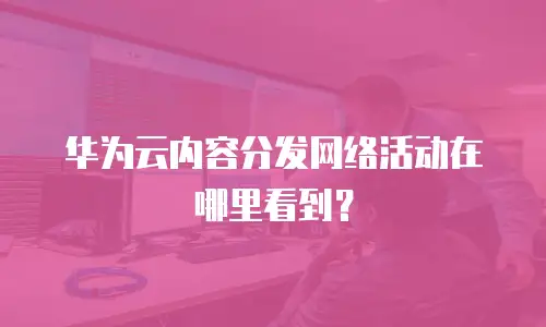 华为云内容分发网络活动在哪里看到？