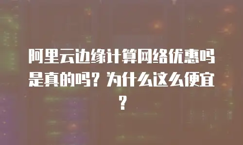 阿里云边缘计算网络优惠吗是真的吗？为什么这么便宜？