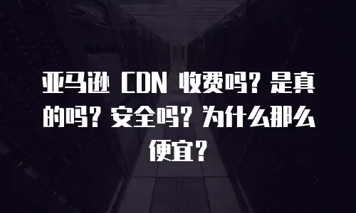亚马逊 CDN 收费吗？是真的吗？安全吗？为什么那么便宜？