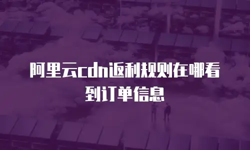阿里云cdn返利规则在哪看到订单信息