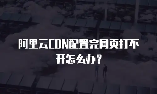 阿里云CDN配置完网页打不开怎么办？