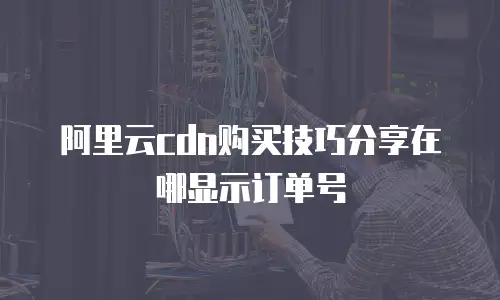 阿里云cdn购买技巧分享在哪显示订单号