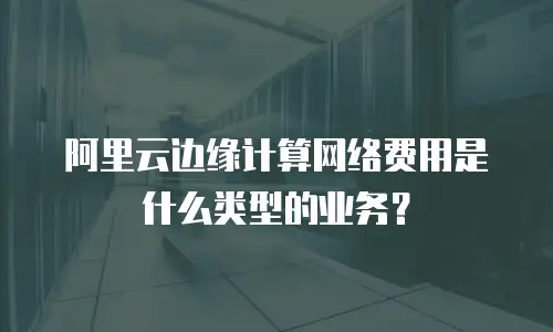 阿里云边缘计算网络费用是什么类型的业务？
