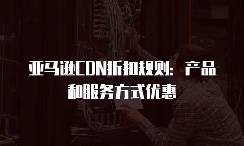 亚马逊CDN折扣规则：产品和服务方式优惠