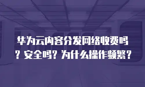 华为云内容分发网络收费吗？安全吗？为什么操作频繁？
