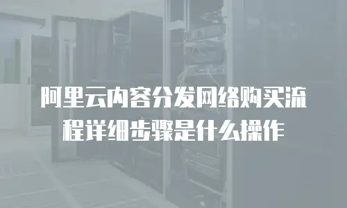 阿里云内容分发网络购买流程详细步骤是什么操作