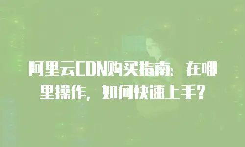 阿里云CDN购买指南：在哪里操作，如何快速上手？