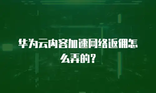 华为云内容加速网络返佣怎么弄的？