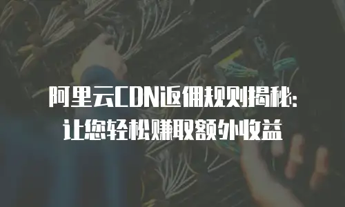 阿里云CDN返佣规则揭秘：让您轻松赚取额外收益