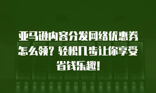 亚马逊内容分发网络优惠券怎么领？轻松几步让你享受省钱乐趣！