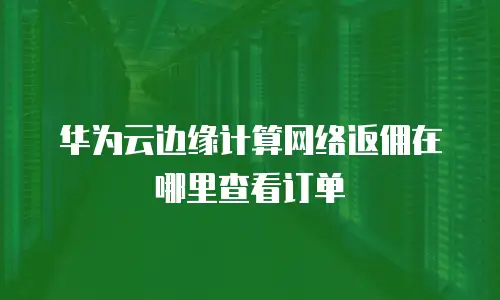 华为云边缘计算网络返佣在哪里查看订单